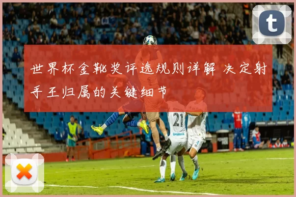 世界杯金靴奖评选规则详解 决定射手王归属的关键细节