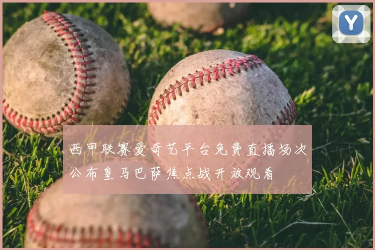 西甲联赛爱奇艺平台免费直播场次公布皇马巴萨焦点战开放观看