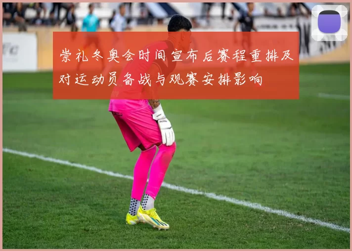 崇礼冬奥会时间宣布后赛程重排及对运动员备战与观赛安排影响