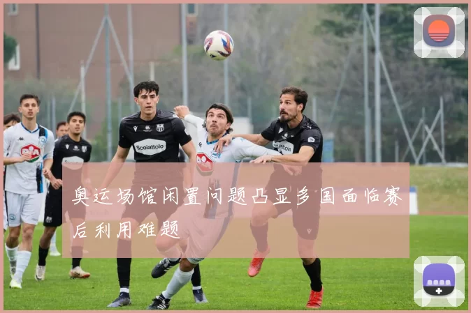 奥运场馆闲置问题凸显多国面临赛后利用难题