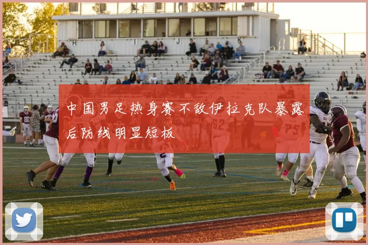 中国男足热身赛不敌伊拉克队暴露后防线明显短板