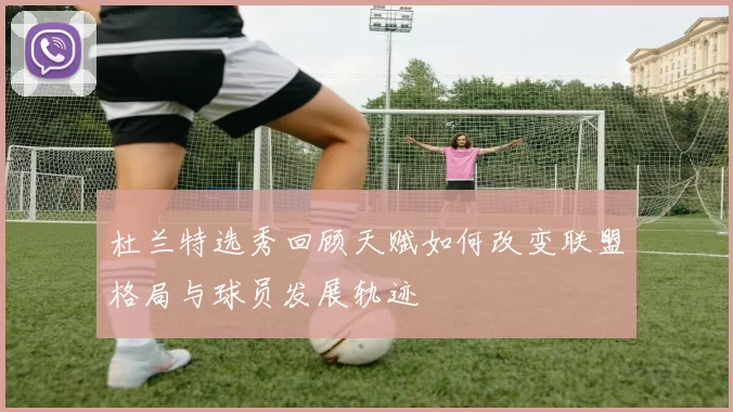 杜兰特选秀回顾天赋如何改变联盟格局与球员发展轨迹