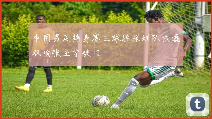 中国男足热身赛三球胜深圳队武磊双响张玉宁破门