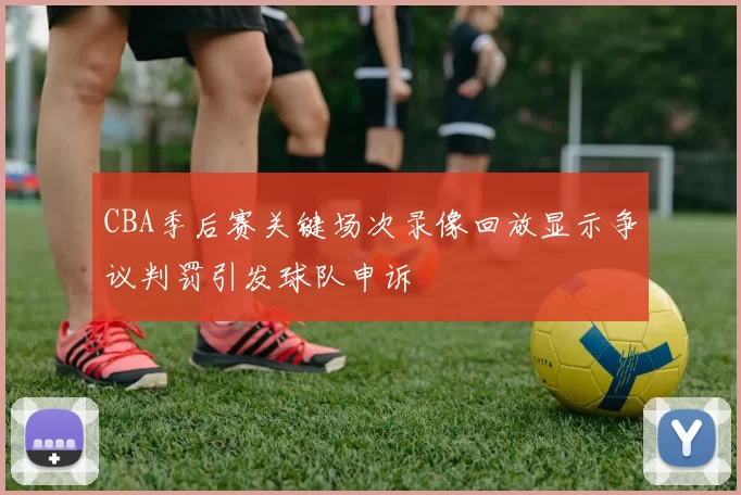 CBA季后赛关键场次录像回放显示争议判罚引发球队申诉