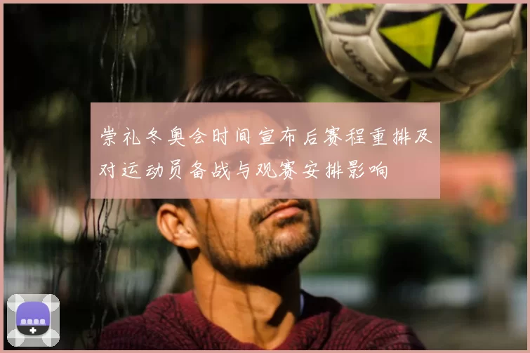 崇礼冬奥会时间宣布后赛程重排及对运动员备战与观赛安排影响
