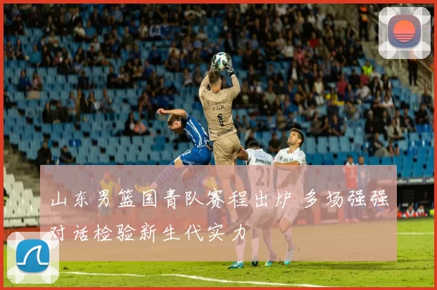 山东男篮国青队赛程出炉 多场强强对话检验新生代实力