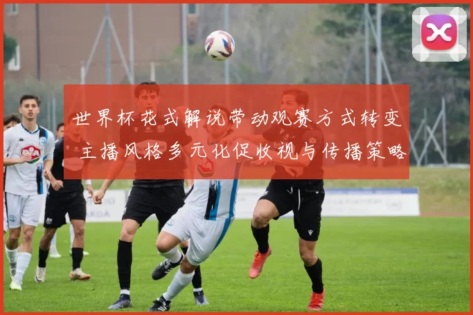 世界杯花式解说带动观赛方式转变 主播风格多元化促收视与传播策略调整