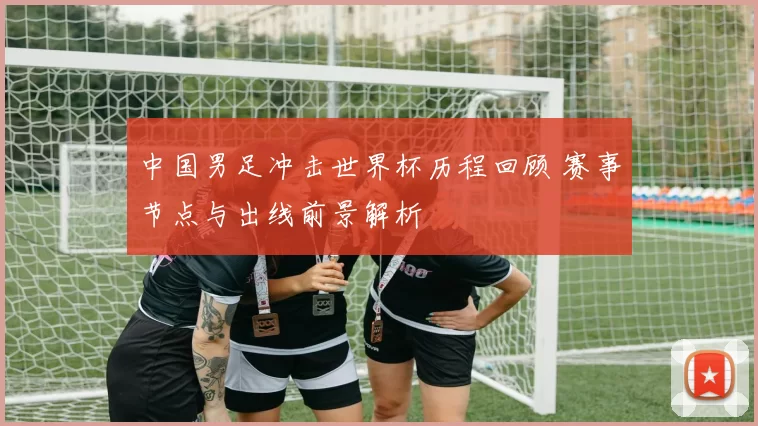 中国男足冲击世界杯历程回顾 赛事节点与出线前景解析