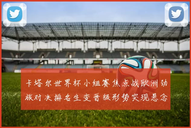 卡塔尔世界杯小组赛焦点战欧洲劲旅对决排名生变晋级形势突现悬念
