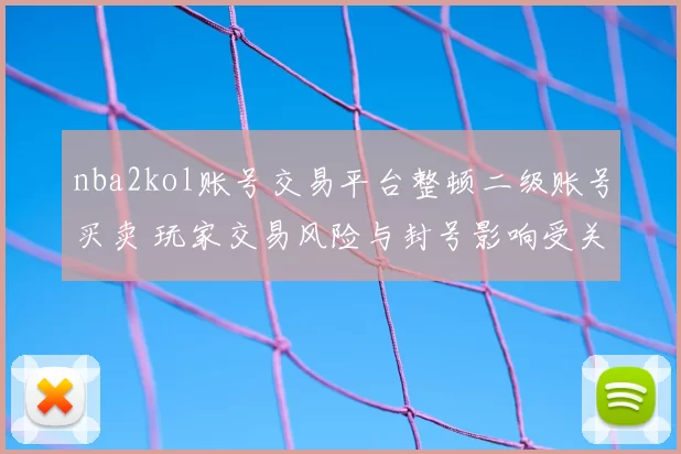 nba2kol账号交易平台整顿二级账号买卖 玩家交易风险与封号影响受关注