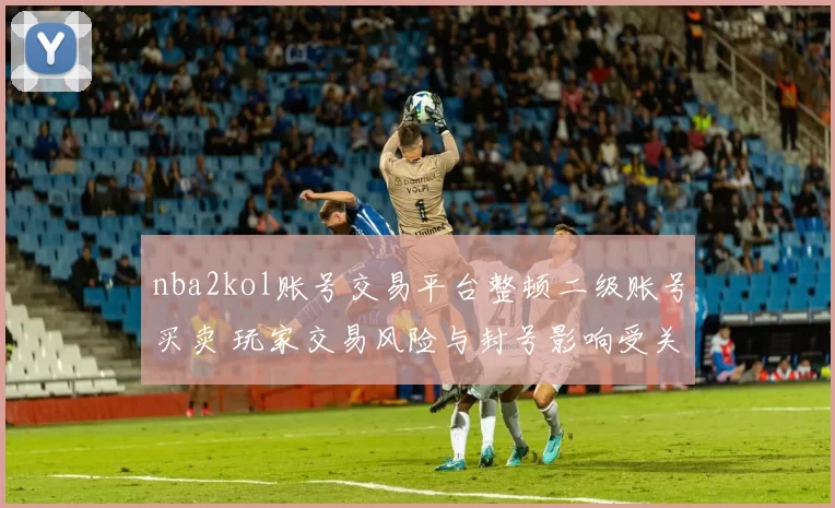 nba2kol账号交易平台整顿二级账号买卖 玩家交易风险与封号影响受关注