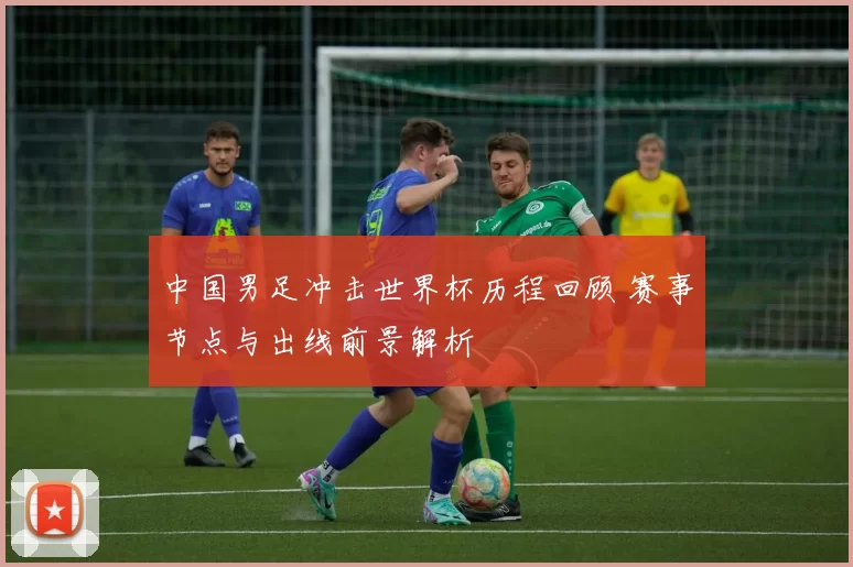 中国男足冲击世界杯历程回顾 赛事节点与出线前景解析