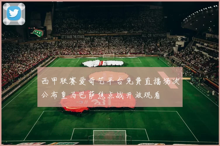 西甲联赛爱奇艺平台免费直播场次公布皇马巴萨焦点战开放观看