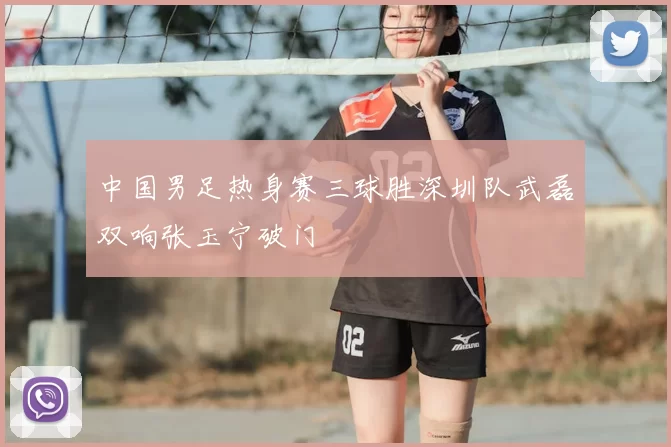 中国男足热身赛三球胜深圳队武磊双响张玉宁破门