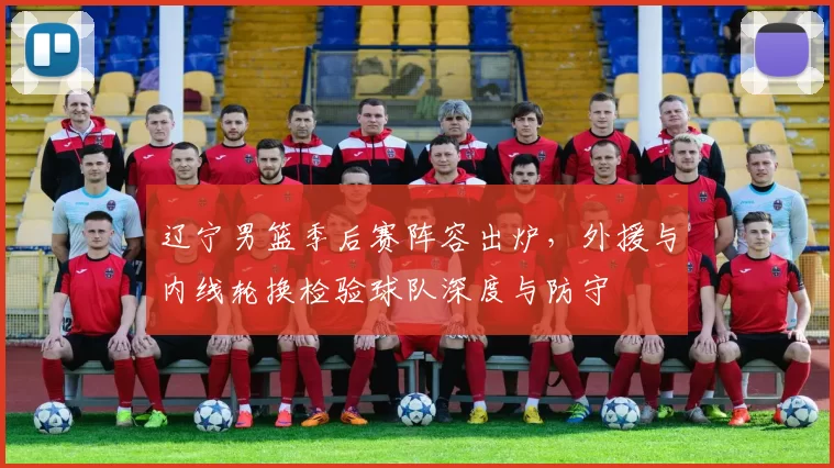 辽宁男篮季后赛阵容出炉，外援与内线轮换检验球队深度与防守