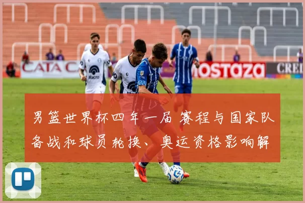 男篮世界杯四年一届 赛程与国家队备战和球员轮换、奥运资格影响解读