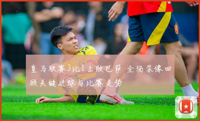 皇马联赛3比1击败巴萨 全场录像回顾关键进球与比赛走势