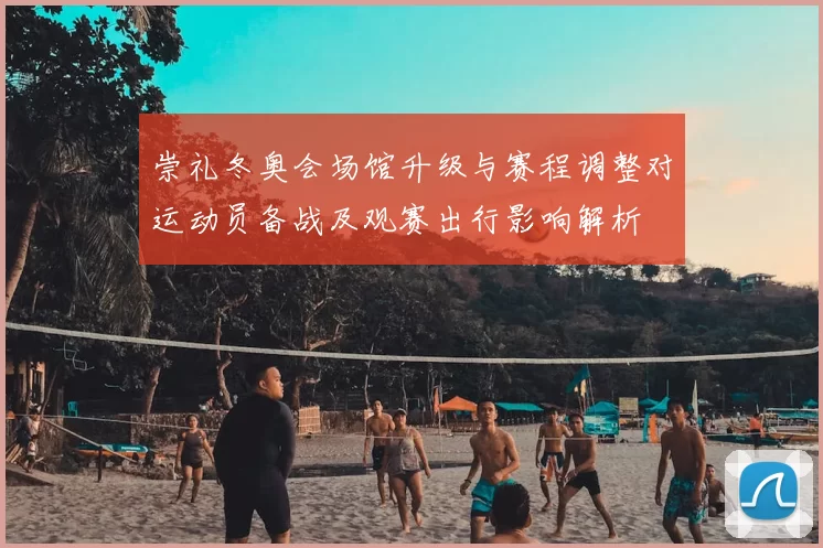 崇礼冬奥会场馆升级与赛程调整对运动员备战及观赛出行影响解析