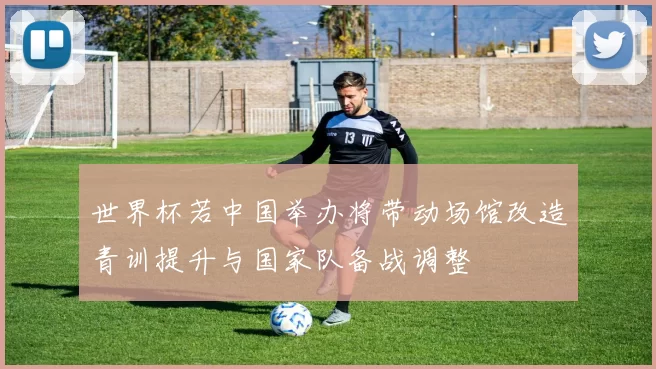 世界杯若中国举办将带动场馆改造青训提升与国家队备战调整
