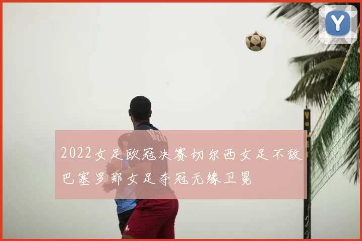 2022女足欧冠决赛切尔西女足不敌巴塞罗那女足夺冠无缘卫冕