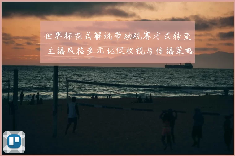 世界杯花式解说带动观赛方式转变 主播风格多元化促收视与传播策略调整