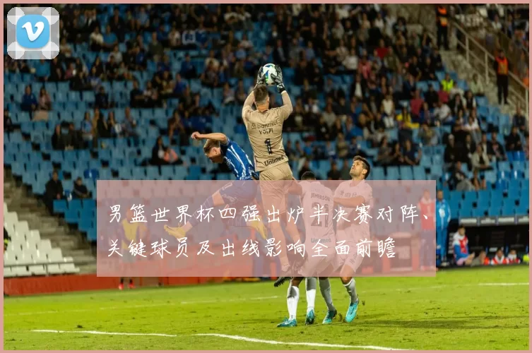 男篮世界杯四强出炉半决赛对阵、关键球员及出线影响全面前瞻
