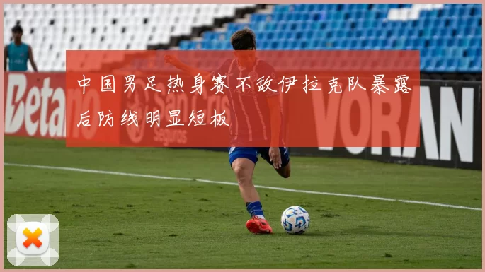 中国男足热身赛不敌伊拉克队暴露后防线明显短板