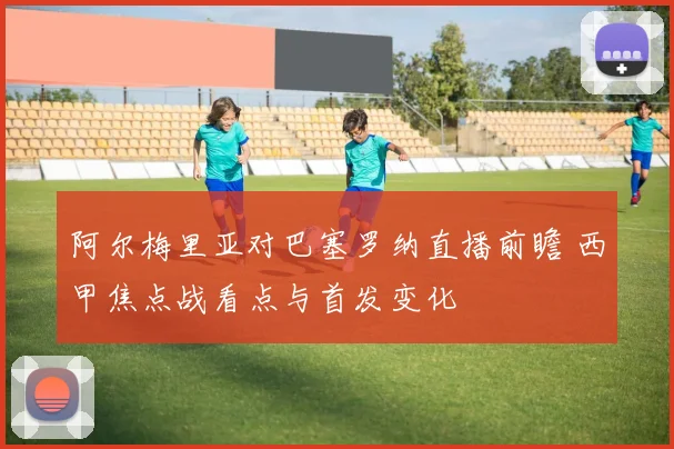 阿尔梅里亚对巴塞罗纳直播前瞻 西甲焦点战看点与首发变化