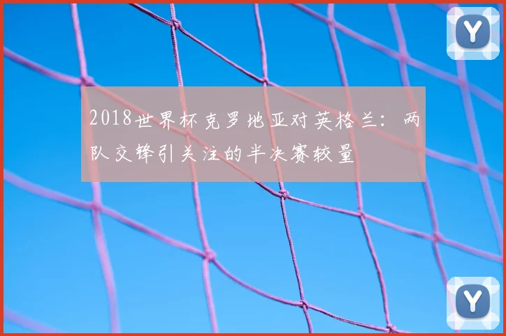 2018世界杯克罗地亚对英格兰:两队交锋引关注的半决赛较量