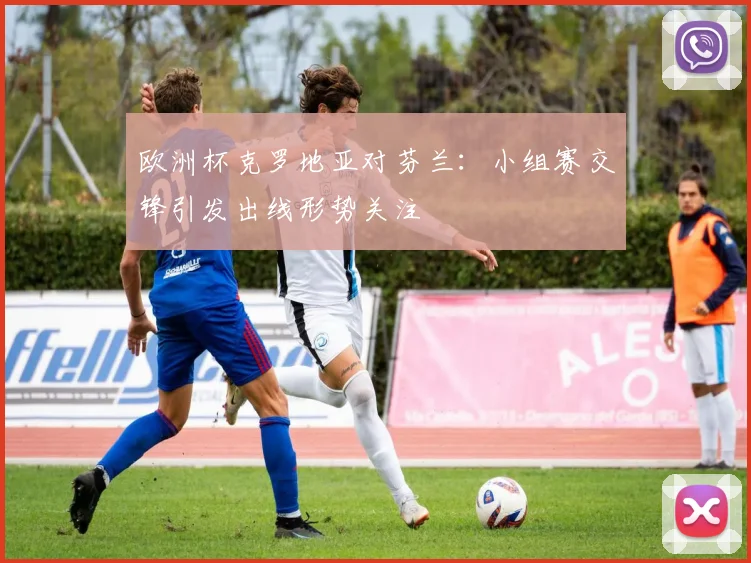 欧洲杯克罗地亚对芬兰:小组赛交锋引发出线形势关注