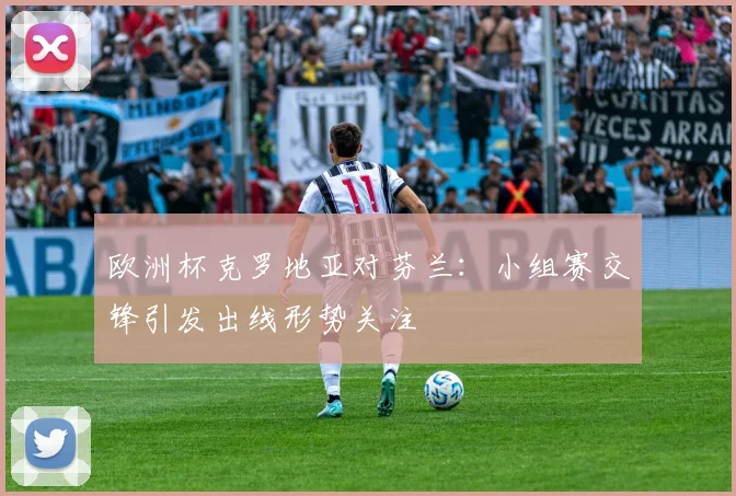 欧洲杯克罗地亚对芬兰:小组赛交锋引发出线形势关注