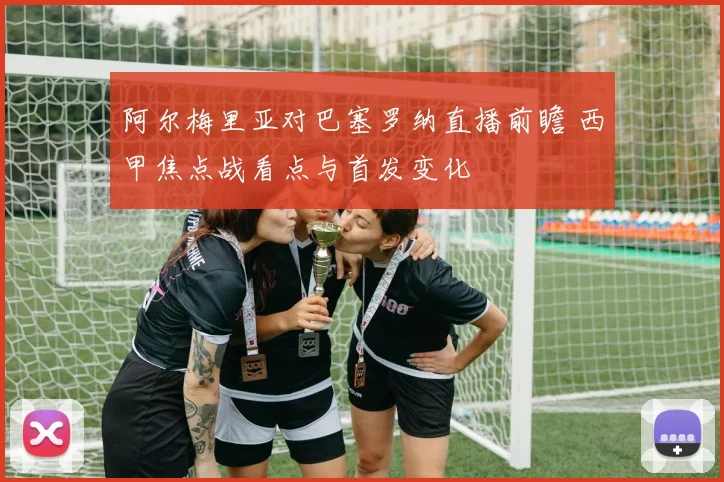阿尔梅里亚对巴塞罗纳直播前瞻 西甲焦点战看点与首发变化